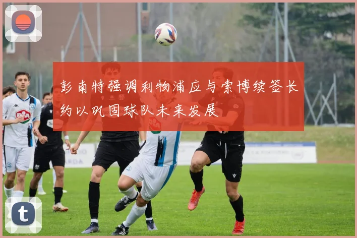 彭南特强调利物浦应与索博续签长约以巩固球队未来发展