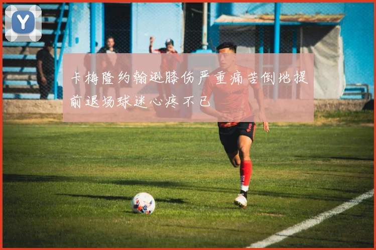 卡梅隆约翰逊膝伤严重痛苦倒地提前退场球迷心疼不已