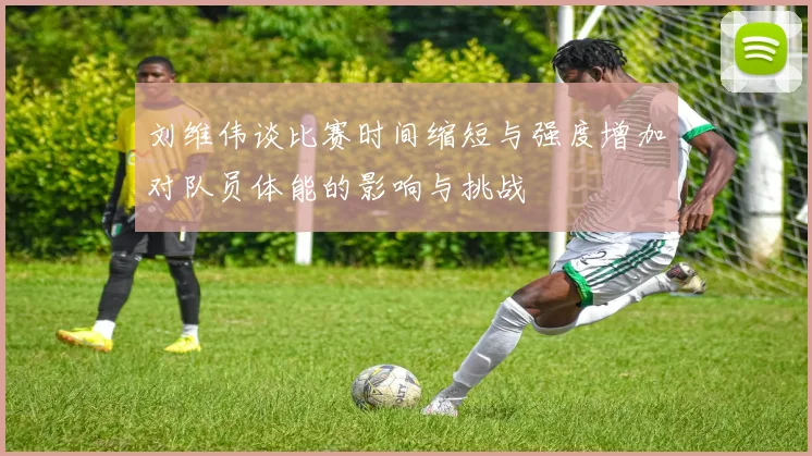 刘维伟谈比赛时间缩短与强度增加对队员体能的影响与挑战