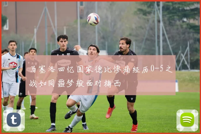 马塞洛回忆国家德比惨痛经历0-5之战如同噩梦般面对梅西