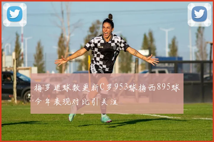 梅罗进球数更新C罗953球梅西895球今年表现对比引关注