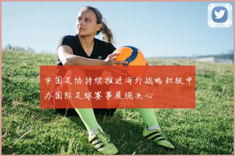 中国足协持续推进海外战略积极申办国际足球赛事展现决心
