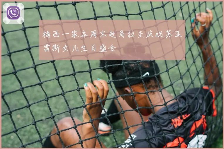 梅西一家本周末赴乌拉圭庆祝苏亚雷斯女儿生日盛会