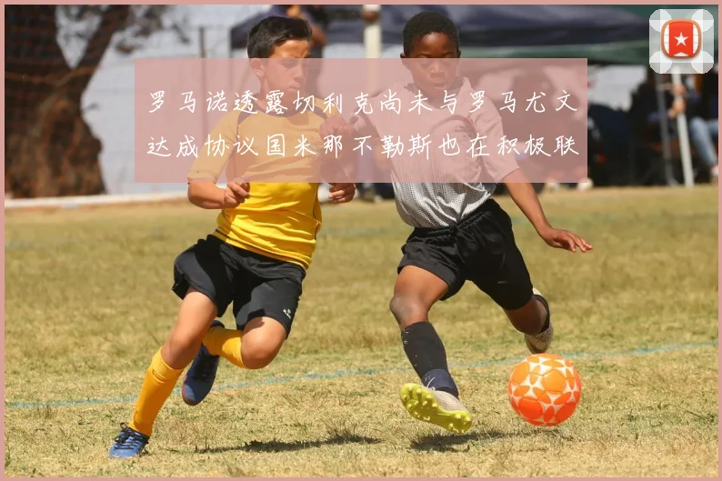 罗马诺透露切利克尚未与罗马尤文达成协议国米那不勒斯也在积极联系