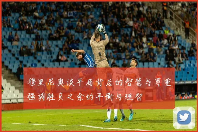 穆里尼奥谈平局背后的智慧与尊重强调胜负之余的平衡与理智
