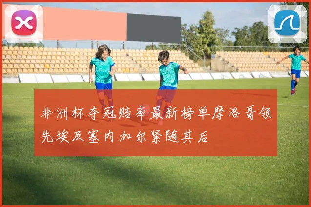 非洲杯夺冠赔率最新榜单摩洛哥领先埃及塞内加尔紧随其后
