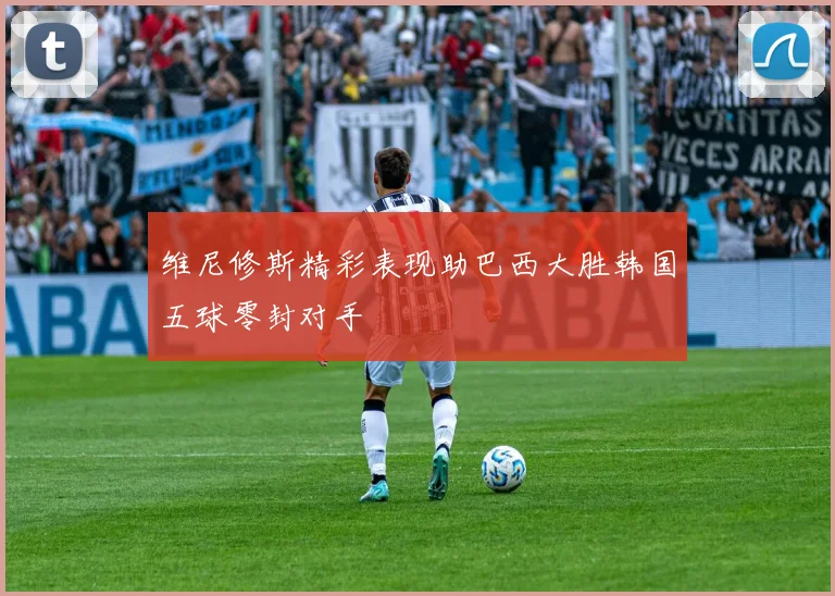 维尼修斯精彩表现助巴西大胜韩国五球零封对手