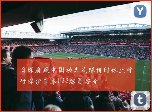 日媒质疑中国功夫足球何时休止呼吁保护日本U23球员安全