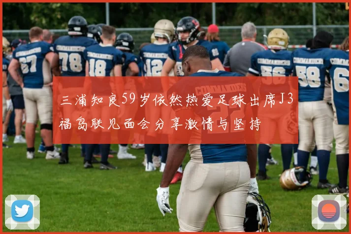 三浦知良59岁依然热爱足球出席J3福岛联见面会分享激情与坚持