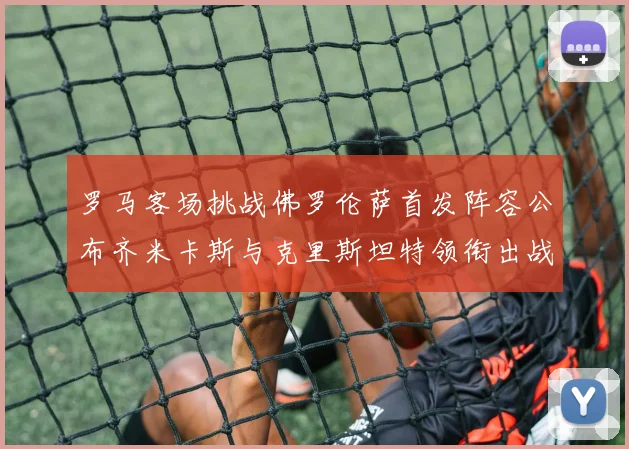 罗马客场挑战佛罗伦萨首发阵容公布齐米卡斯与克里斯坦特领衔出战