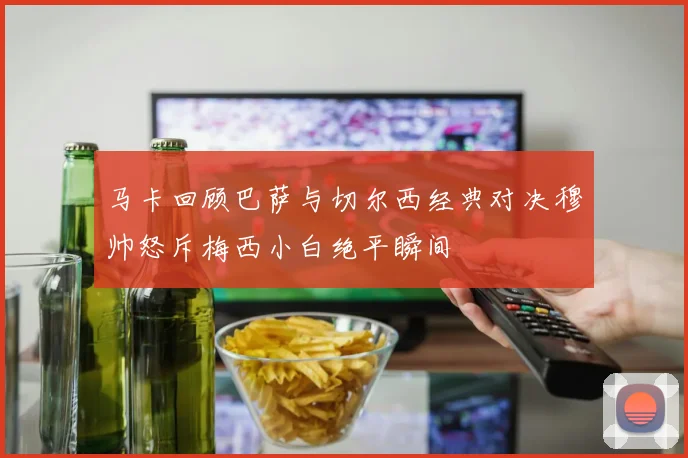 马卡回顾巴萨与切尔西经典对决穆帅怒斥梅西小白绝平瞬间