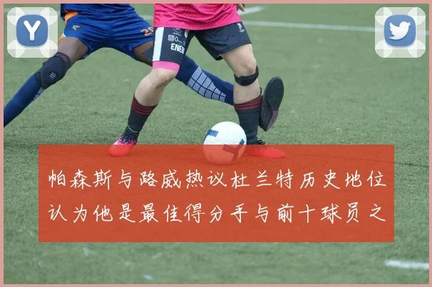 帕森斯与路威热议杜兰特历史地位认为他是最佳得分手与前十球员之一