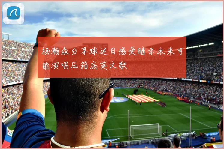 杨瀚森分享球迷日感受暗示未来可能演唱压箱底英文歌