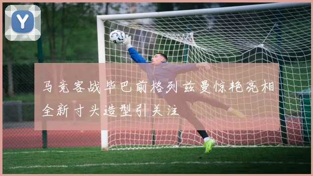 马竞客战毕巴前格列兹曼惊艳亮相全新寸头造型引关注