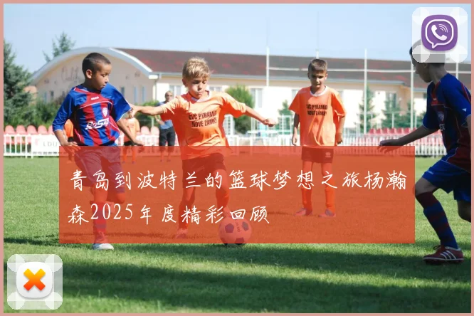青岛到波特兰的篮球梦想之旅杨瀚森2025年度精彩回顾