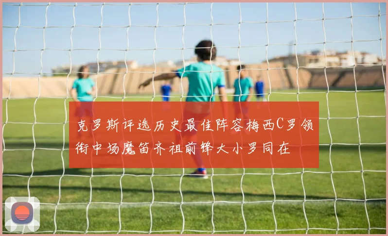 克罗斯评选历史最佳阵容梅西C罗领衔中场魔笛齐祖前锋大小罗同在