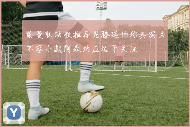 前曼联助教推荐昆滕廷伯称其实力不容小觑阿森纳应给予关注