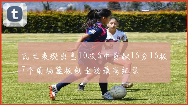 瓦兰表现出色10投6中贡献16分16板7个前场篮板创全场最高纪录